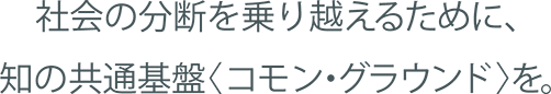 社会の分断を乗り越えるために、知の共通基盤〈コモン・グラウンド〉を。